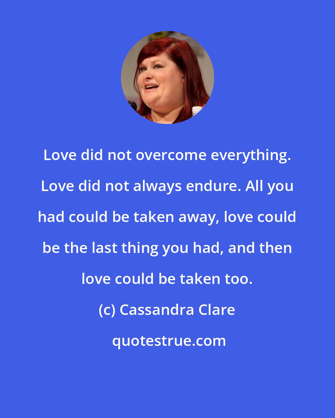 Cassandra Clare: Love did not overcome everything. Love did not always endure. All you had could be taken away, love could be the last thing you had, and then love could be taken too.