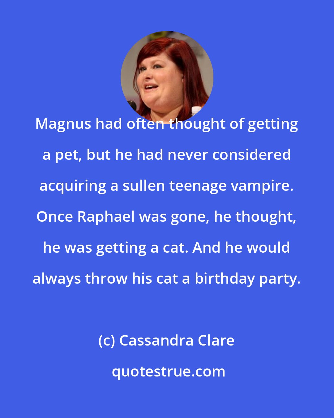 Cassandra Clare: Magnus had often thought of getting a pet, but he had never considered acquiring a sullen teenage vampire. Once Raphael was gone, he thought, he was getting a cat. And he would always throw his cat a birthday party.