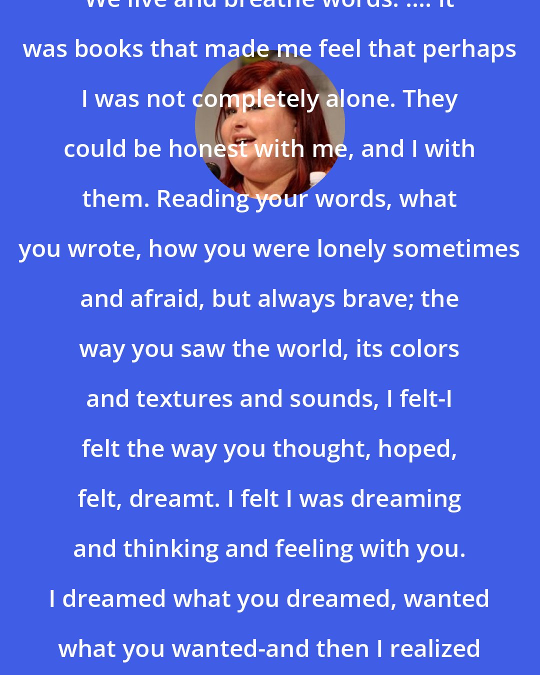 Cassandra Clare: We live and breathe words. .... It was books that made me feel that perhaps I was not completely alone. They could be honest with me, and I with them. Reading your words, what you wrote, how you were lonely sometimes and afraid, but always brave; the way you saw the world, its colors and textures and sounds, I felt-I felt the way you thought, hoped, felt, dreamt. I felt I was dreaming and thinking and feeling with you. I dreamed what you dreamed, wanted what you wanted-and then I realized that truly I just wanted you