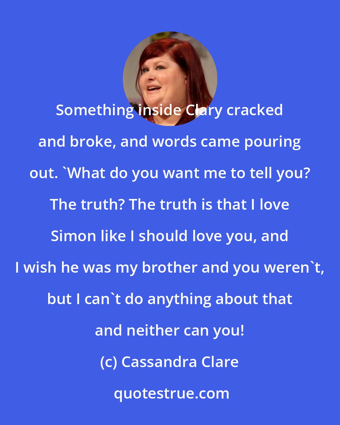 Cassandra Clare: Something inside Clary cracked and broke, and words came pouring out. 'What do you want me to tell you? The truth? The truth is that I love Simon like I should love you, and I wish he was my brother and you weren't, but I can't do anything about that and neither can you!