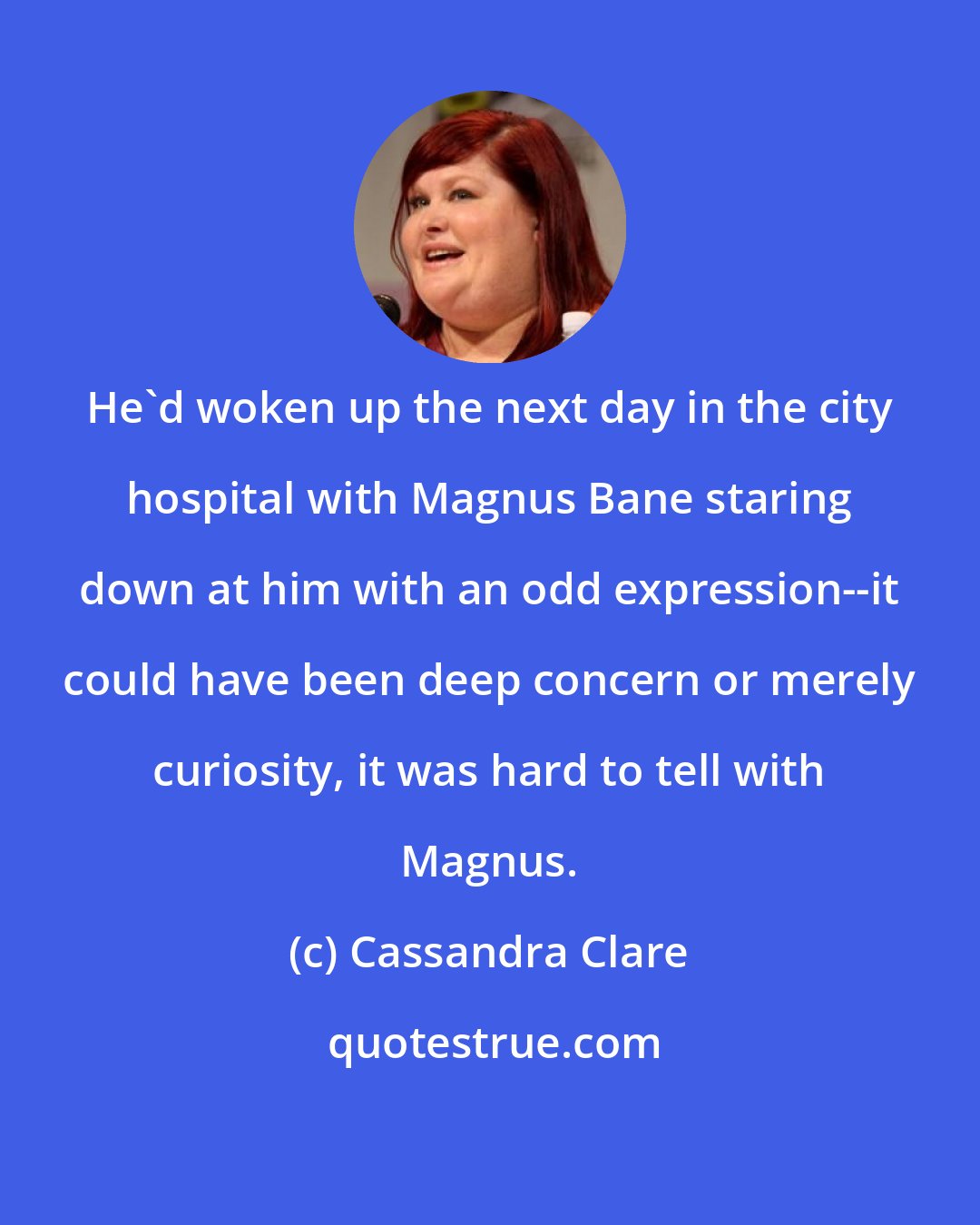 Cassandra Clare: He'd woken up the next day in the city hospital with Magnus Bane staring down at him with an odd expression--it could have been deep concern or merely curiosity, it was hard to tell with Magnus.