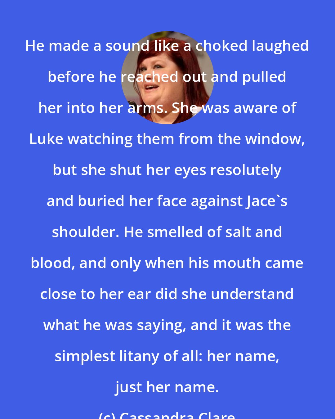 Cassandra Clare: He made a sound like a choked laughed before he reached out and pulled her into her arms. She was aware of Luke watching them from the window, but she shut her eyes resolutely and buried her face against Jace's shoulder. He smelled of salt and blood, and only when his mouth came close to her ear did she understand what he was saying, and it was the simplest litany of all: her name, just her name.