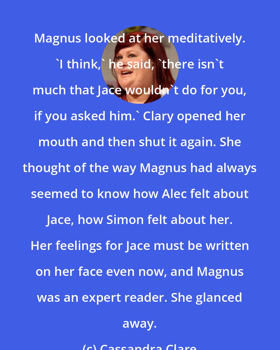 Cassandra Clare: Magnus looked at her meditatively. 'I think,' he said, 'there isn't much that Jace wouldn't do for you, if you asked him.' Clary opened her mouth and then shut it again. She thought of the way Magnus had always seemed to know how Alec felt about Jace, how Simon felt about her. Her feelings for Jace must be written on her face even now, and Magnus was an expert reader. She glanced away.