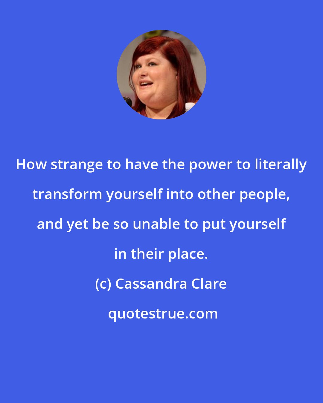 Cassandra Clare: How strange to have the power to literally transform yourself into other people, and yet be so unable to put yourself in their place.