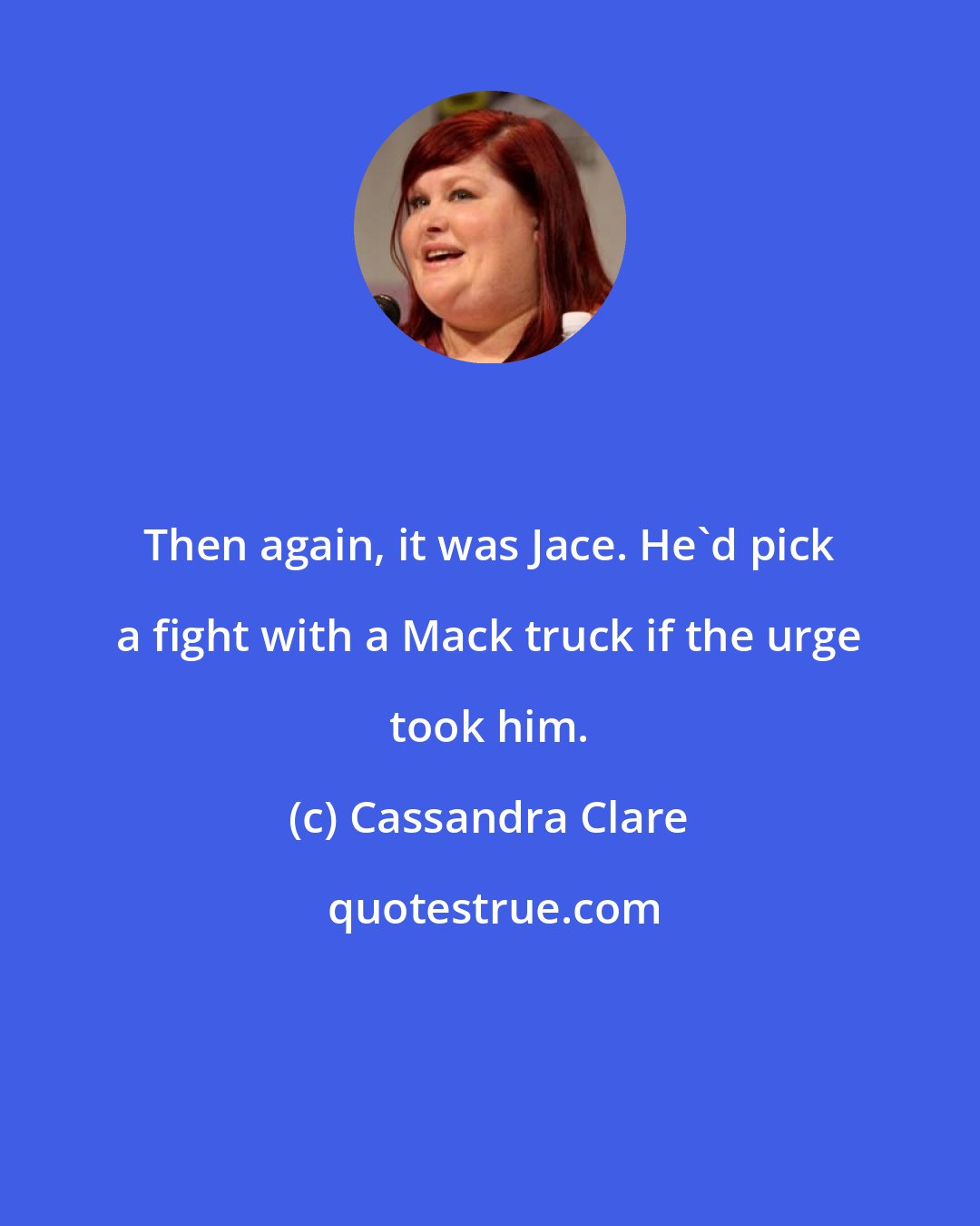 Cassandra Clare: Then again, it was Jace. He'd pick a fight with a Mack truck if the urge took him.