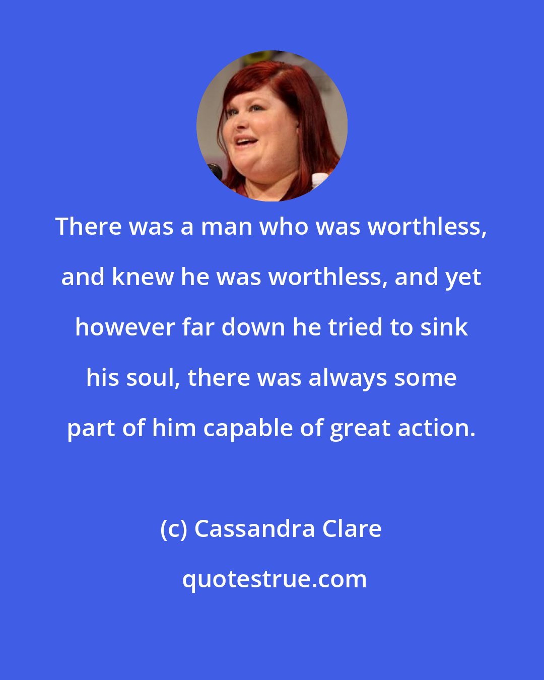 Cassandra Clare: There was a man who was worthless, and knew he was worthless, and yet however far down he tried to sink his soul, there was always some part of him capable of great action.