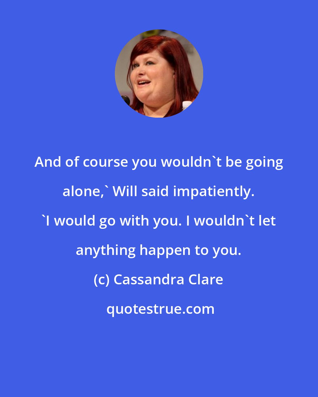 Cassandra Clare: And of course you wouldn't be going alone,' Will said impatiently. 'I would go with you. I wouldn't let anything happen to you.