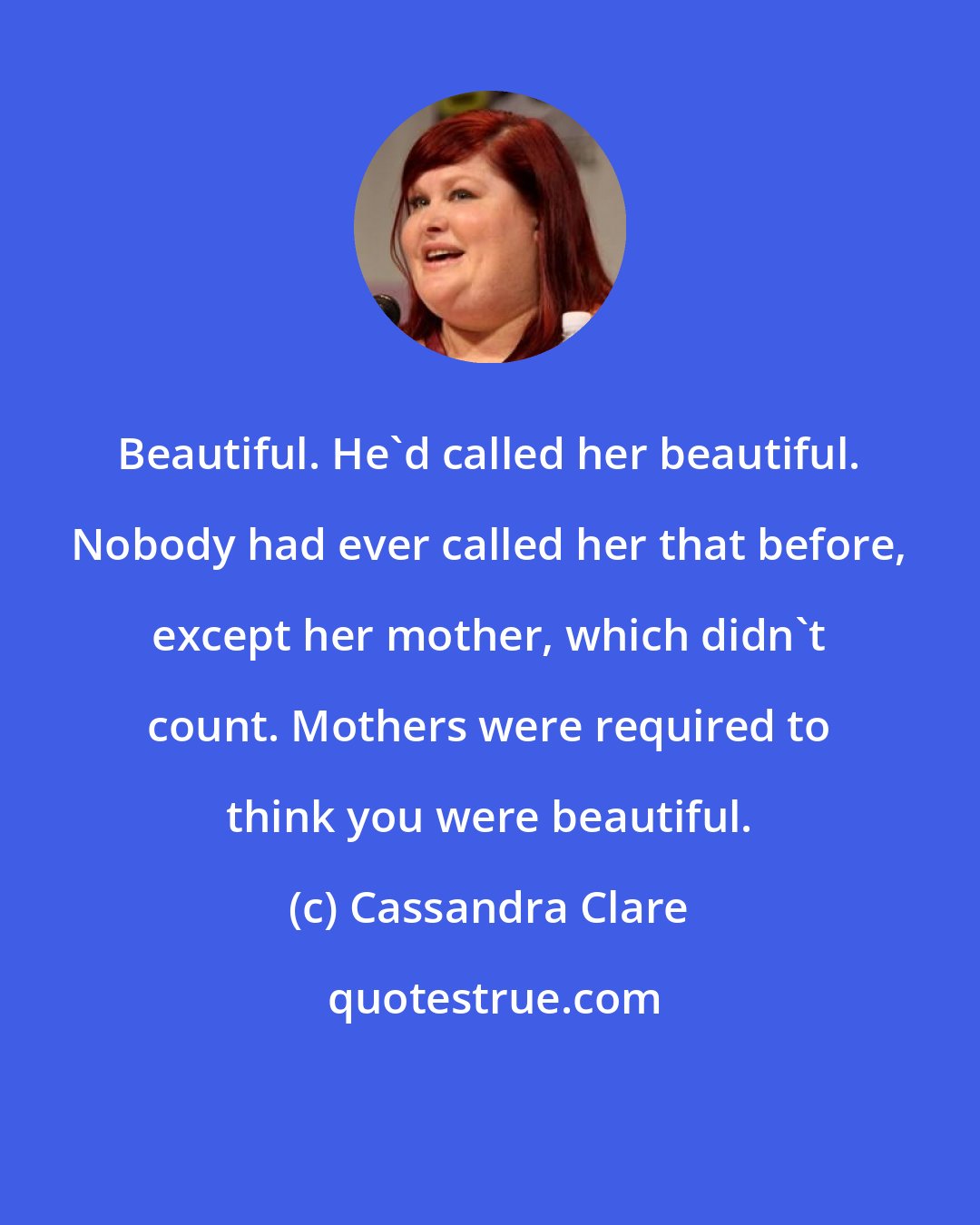 Cassandra Clare: Beautiful. He'd called her beautiful. Nobody had ever called her that before, except her mother, which didn't count. Mothers were required to think you were beautiful.