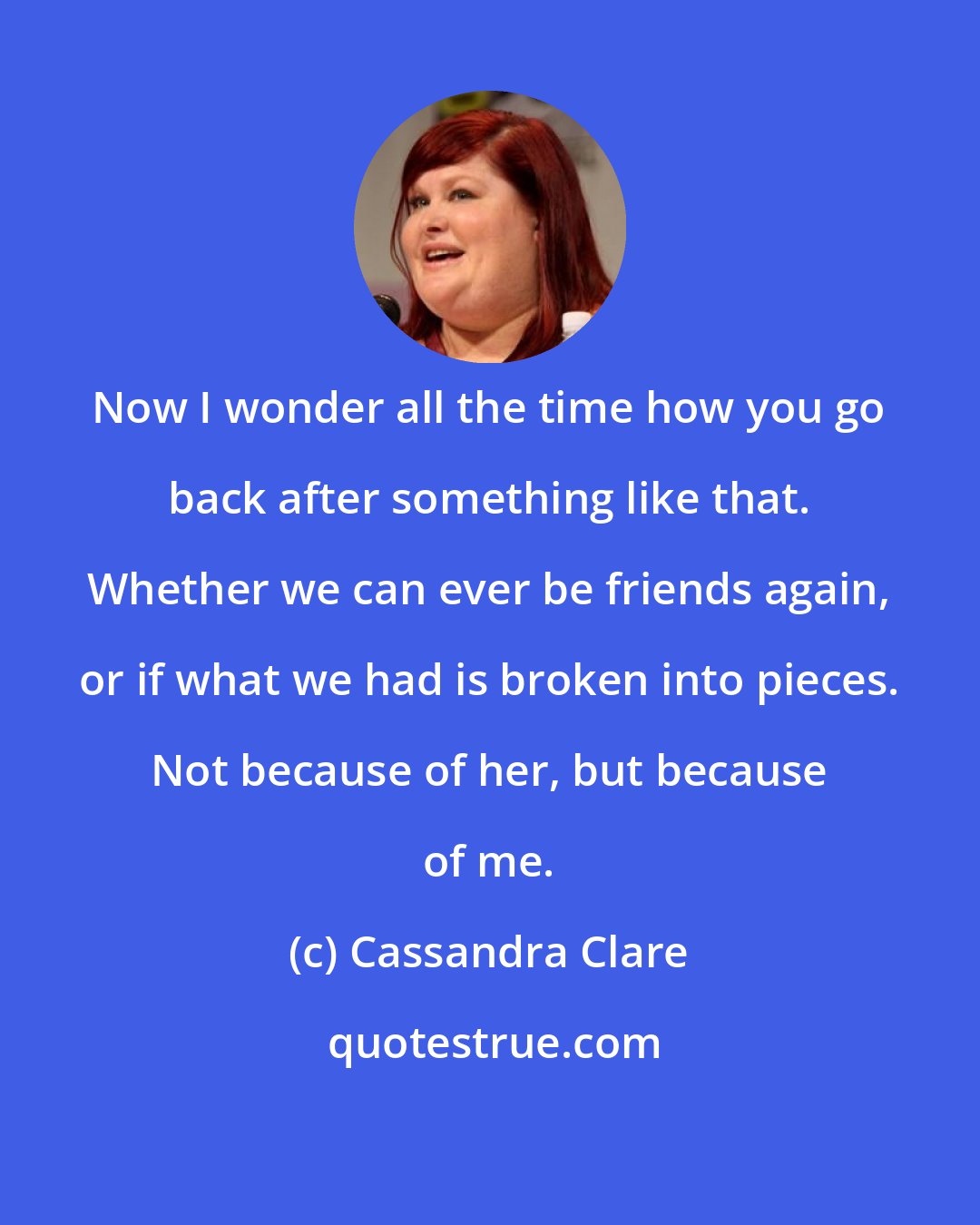 Cassandra Clare: Now I wonder all the time how you go back after something like that. Whether we can ever be friends again, or if what we had is broken into pieces. Not because of her, but because of me.