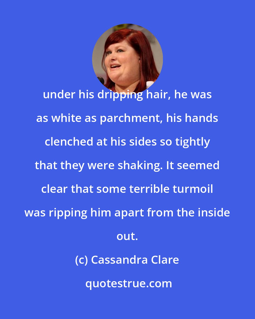 Cassandra Clare: under his dripping hair, he was as white as parchment, his hands clenched at his sides so tightly that they were shaking. It seemed clear that some terrible turmoil was ripping him apart from the inside out.