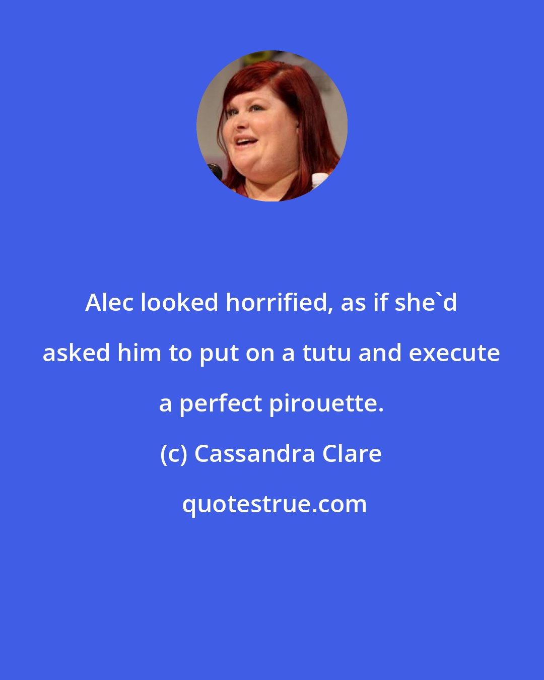 Cassandra Clare: Alec looked horrified, as if she'd asked him to put on a tutu and execute a perfect pirouette.