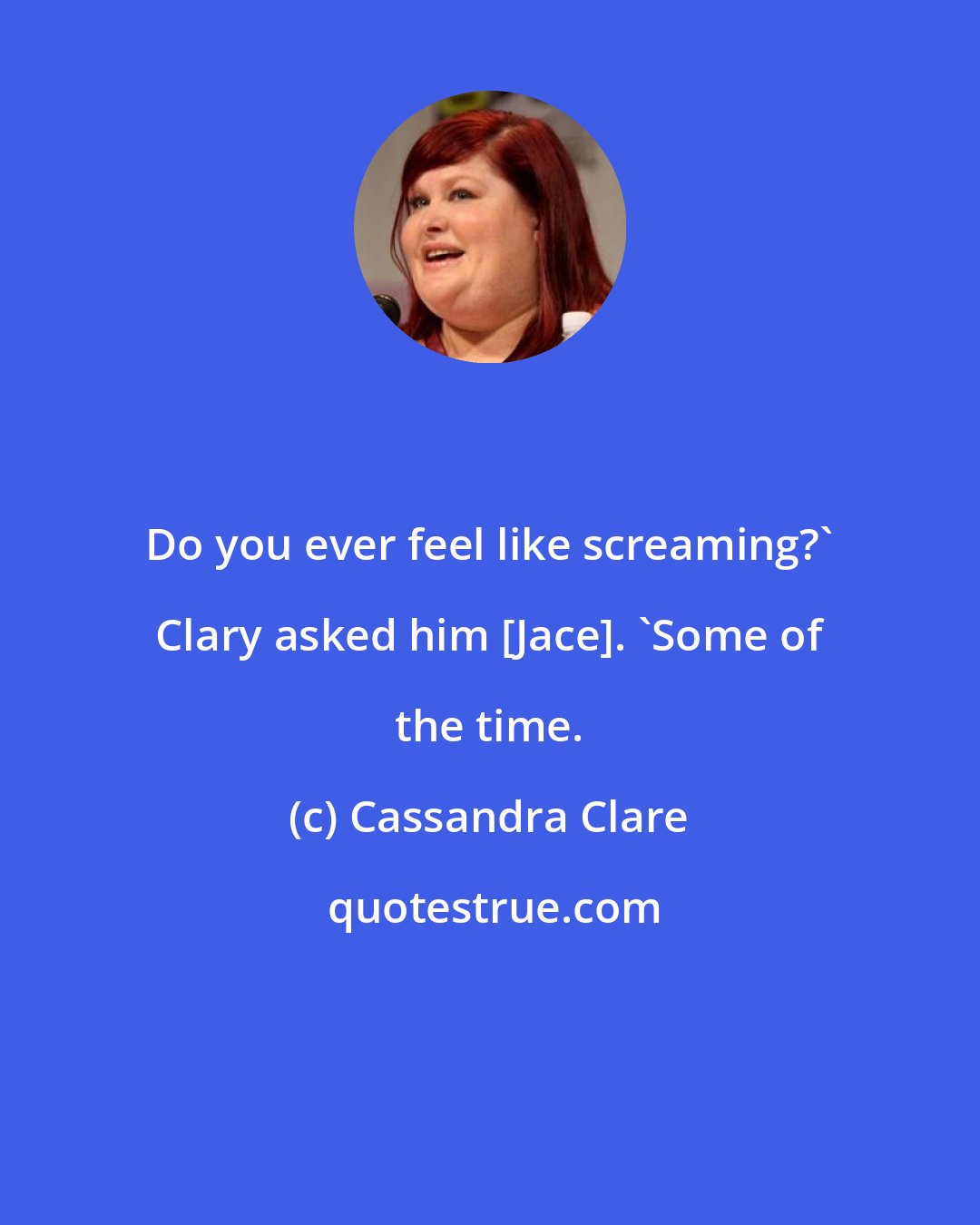 Cassandra Clare: Do you ever feel like screaming?' Clary asked him [Jace]. 'Some of the time.