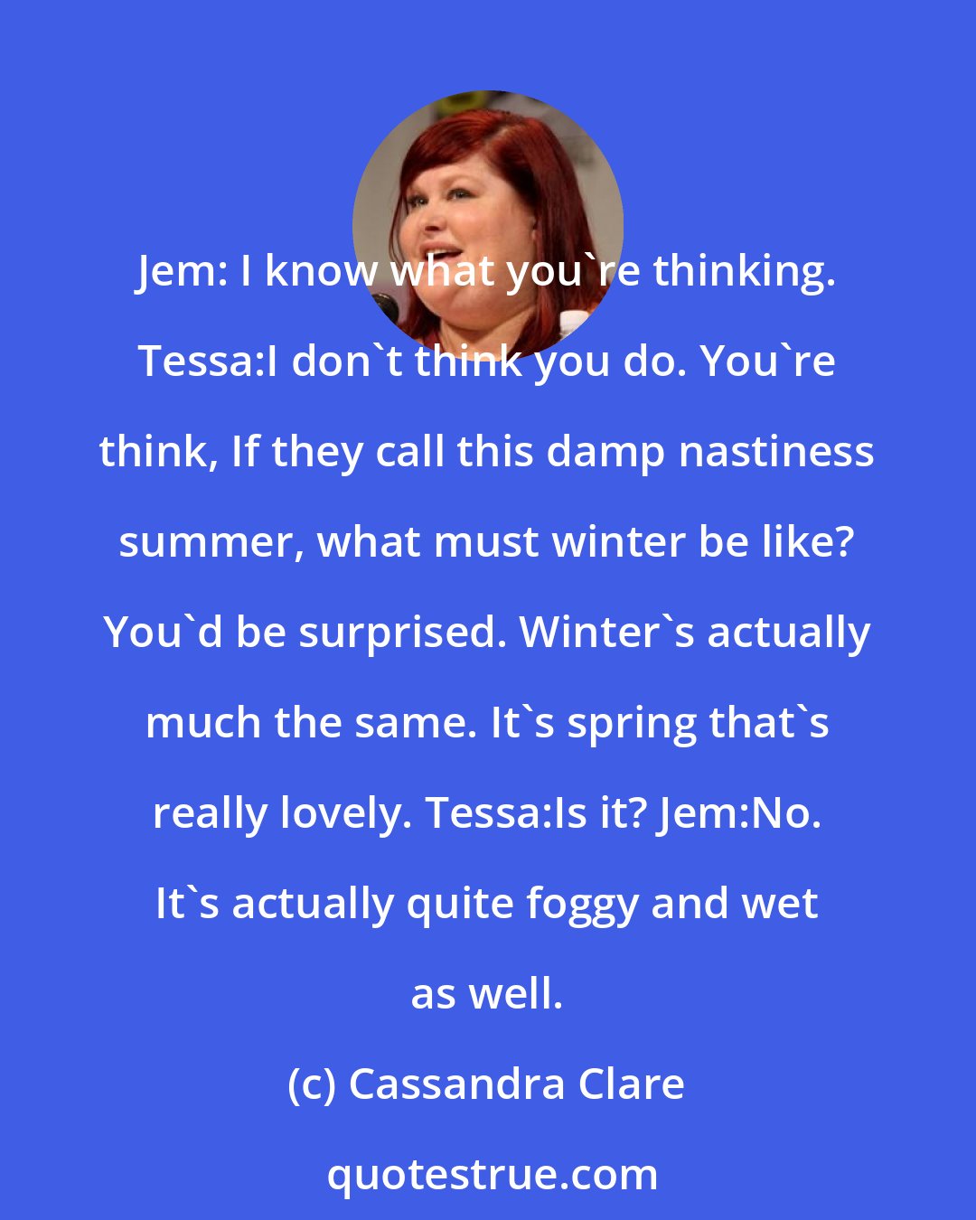 Cassandra Clare: Jem: I know what you're thinking. Tessa:I don't think you do. You're think, If they call this damp nastiness summer, what must winter be like? You'd be surprised. Winter's actually much the same. It's spring that's really lovely. Tessa:Is it? Jem:No. It's actually quite foggy and wet as well.