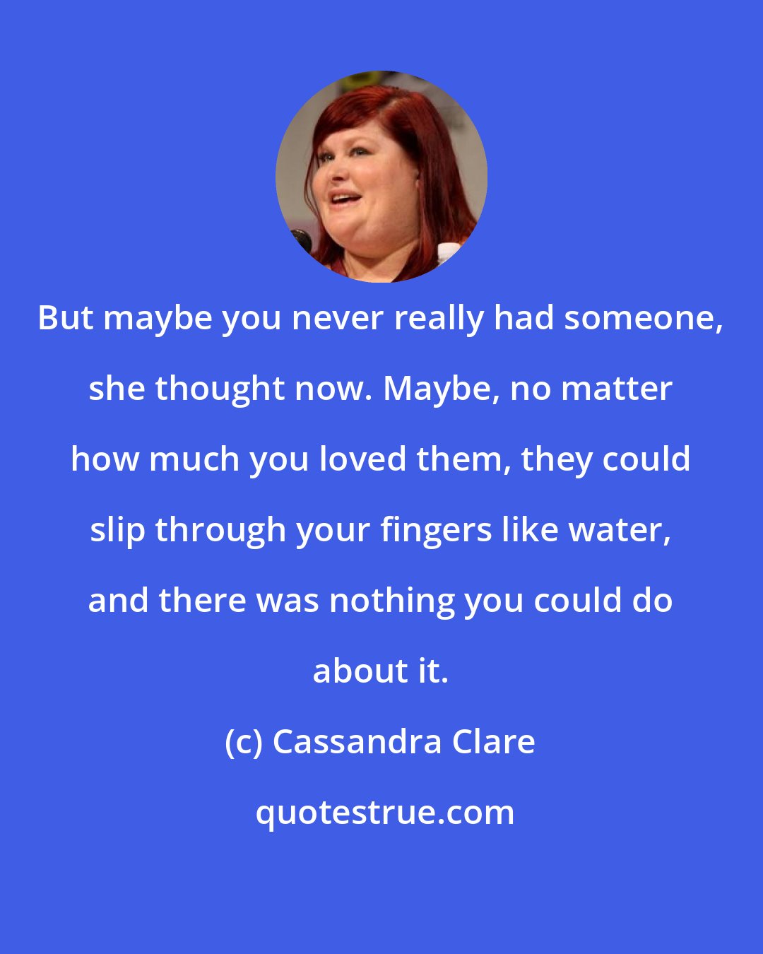 Cassandra Clare: But maybe you never really had someone, she thought now. Maybe, no matter how much you loved them, they could slip through your fingers like water, and there was nothing you could do about it.