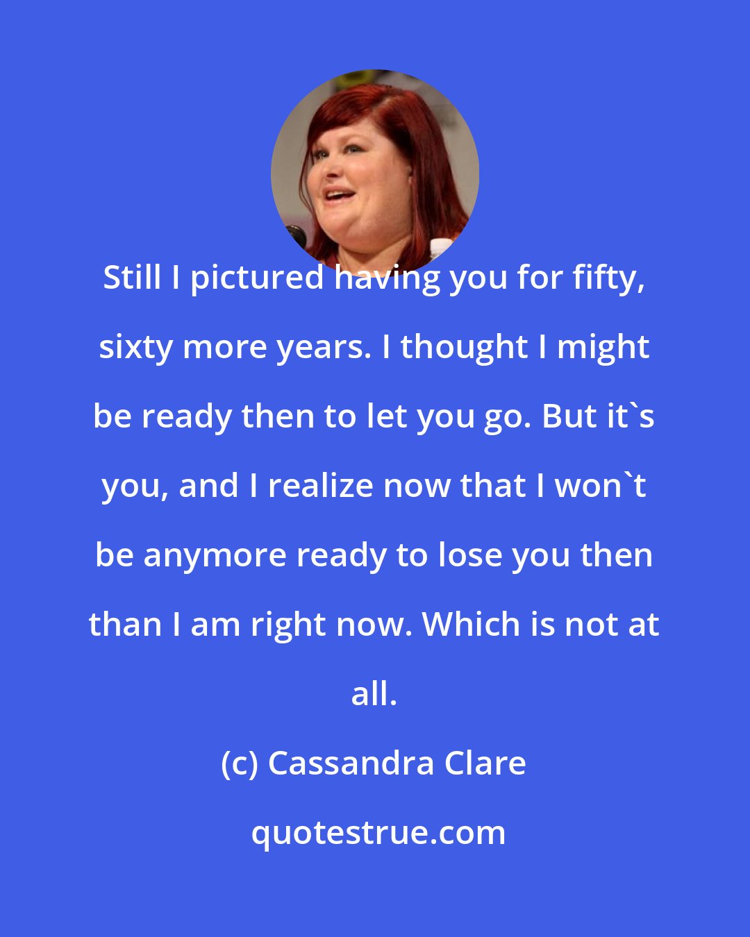 Cassandra Clare: Still I pictured having you for fifty, sixty more years. I thought I might be ready then to let you go. But it's you, and I realize now that I won't be anymore ready to lose you then than I am right now. Which is not at all.