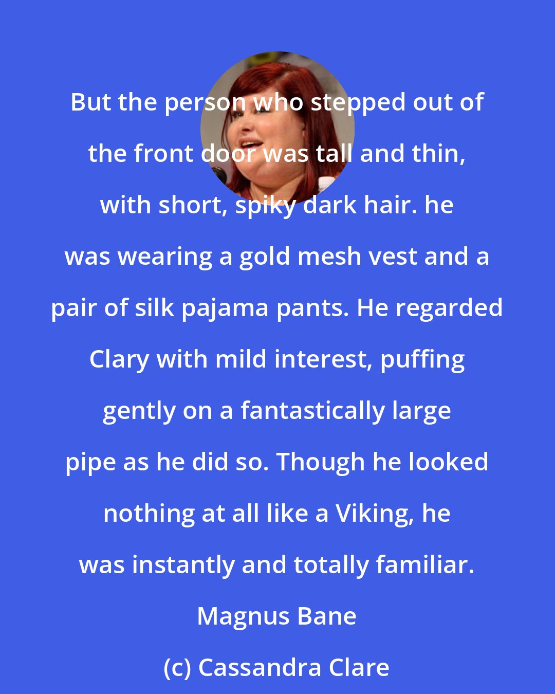 Cassandra Clare: But the person who stepped out of the front door was tall and thin, with short, spiky dark hair. he was wearing a gold mesh vest and a pair of silk pajama pants. He regarded Clary with mild interest, puffing gently on a fantastically large pipe as he did so. Though he looked nothing at all like a Viking, he was instantly and totally familiar. Magnus Bane