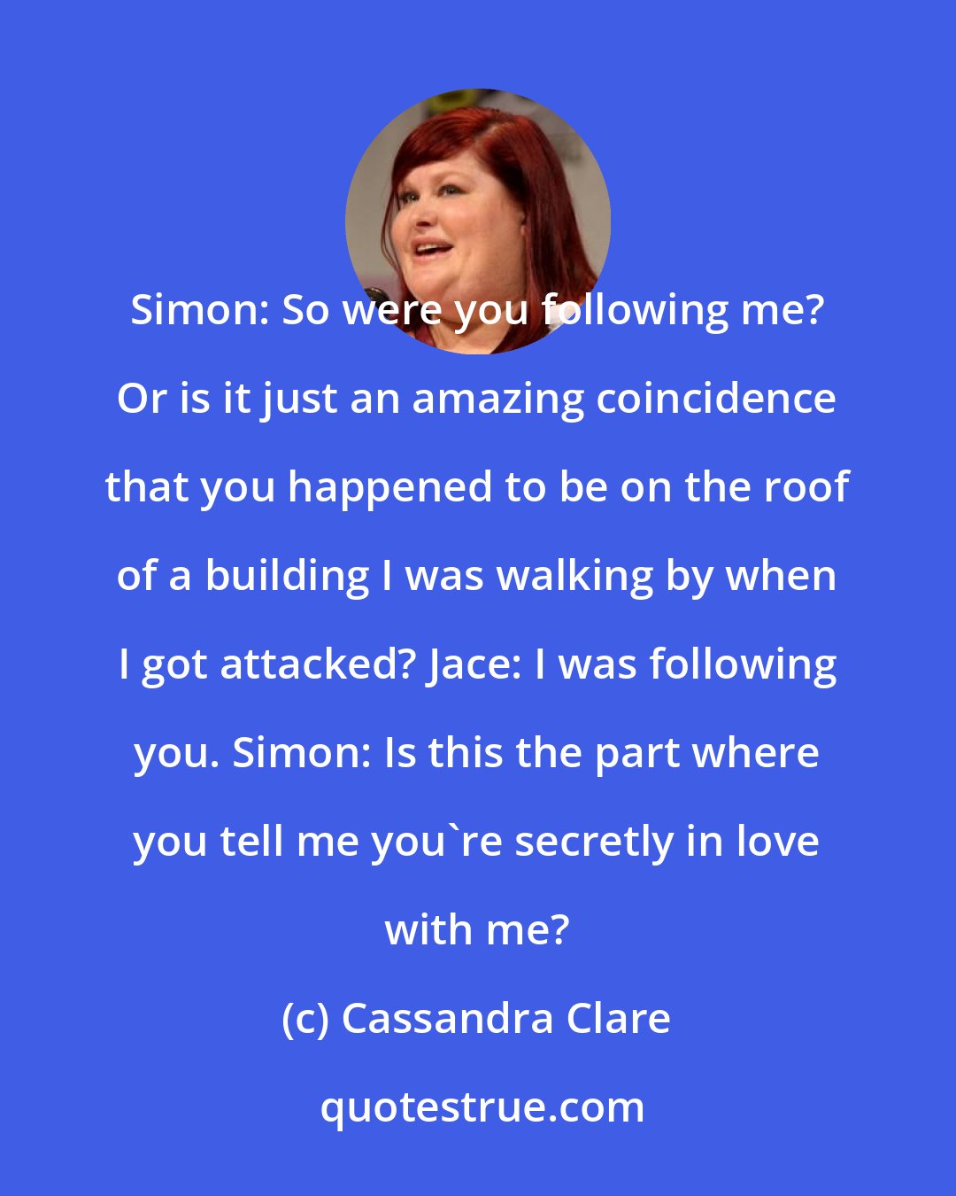 Cassandra Clare: Simon: So were you following me? Or is it just an amazing coincidence that you happened to be on the roof of a building I was walking by when I got attacked? Jace: I was following you. Simon: Is this the part where you tell me you're secretly in love with me?