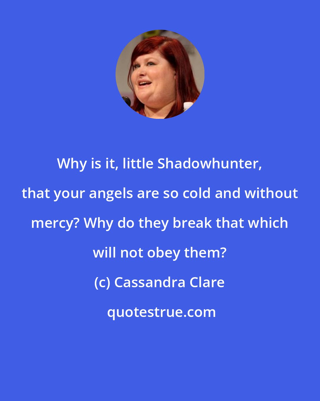 Cassandra Clare: Why is it, little Shadowhunter, that your angels are so cold and without mercy? Why do they break that which will not obey them?