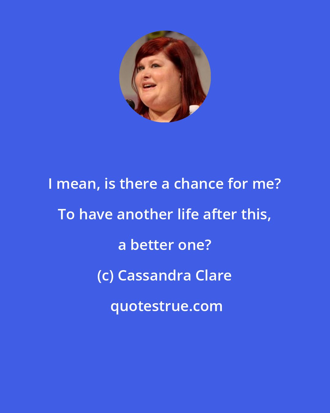 Cassandra Clare: I mean, is there a chance for me? To have another life after this, a better one?