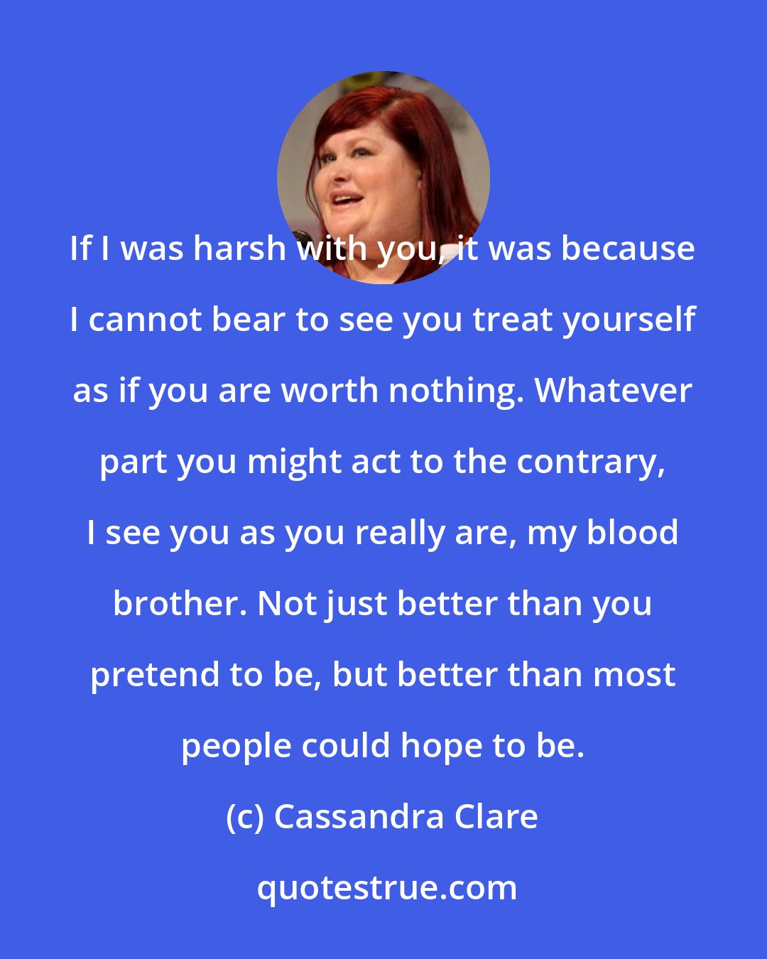 Cassandra Clare: If I was harsh with you, it was because I cannot bear to see you treat yourself as if you are worth nothing. Whatever part you might act to the contrary, I see you as you really are, my blood brother. Not just better than you pretend to be, but better than most people could hope to be.