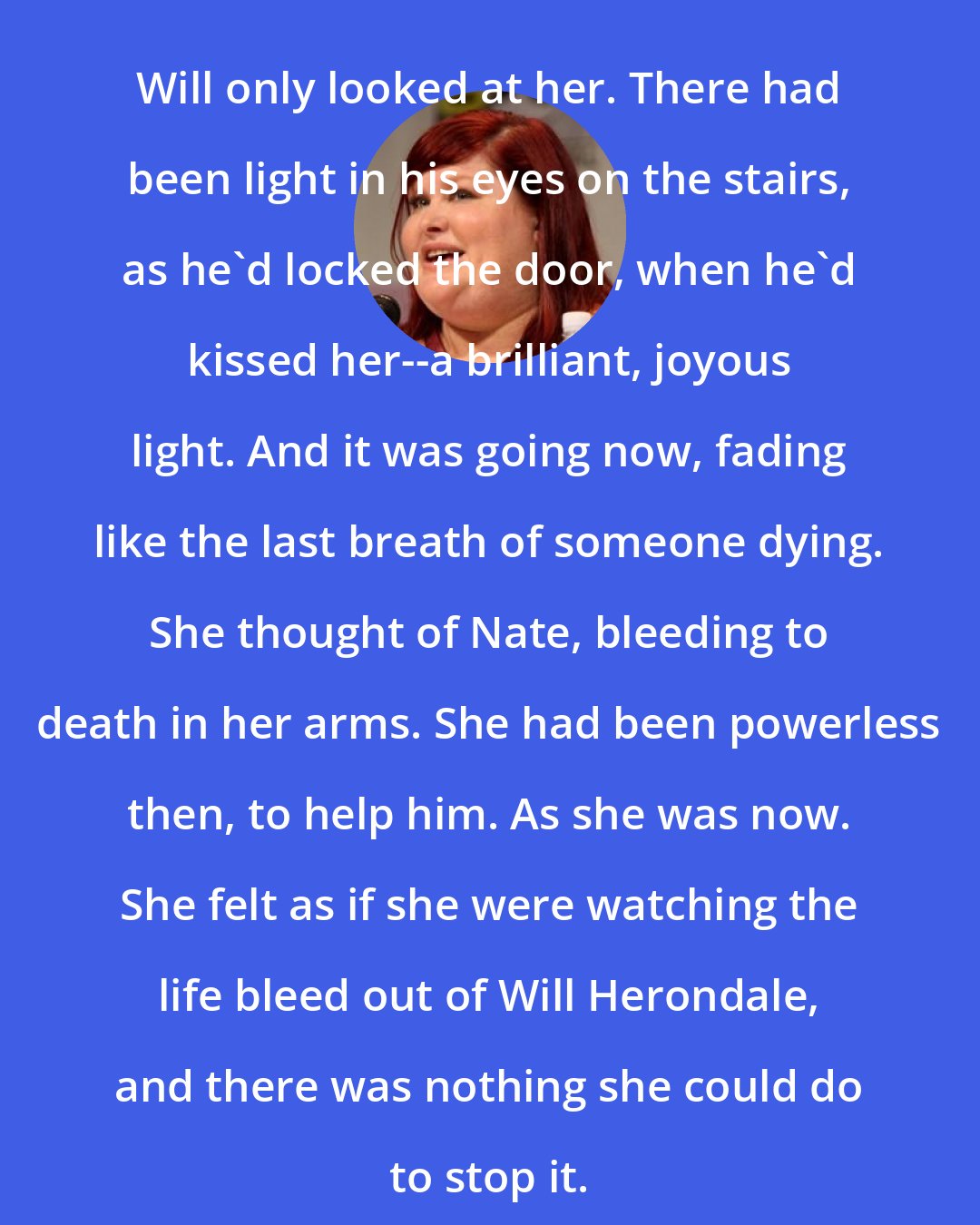 Cassandra Clare: Will only looked at her. There had been light in his eyes on the stairs, as he'd locked the door, when he'd kissed her--a brilliant, joyous light. And it was going now, fading like the last breath of someone dying. She thought of Nate, bleeding to death in her arms. She had been powerless then, to help him. As she was now. She felt as if she were watching the life bleed out of Will Herondale, and there was nothing she could do to stop it.