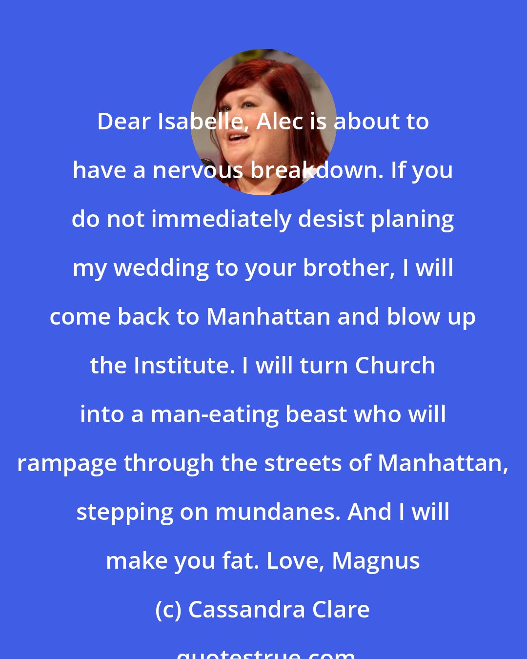 Cassandra Clare: Dear Isabelle, Alec is about to have a nervous breakdown. If you do not immediately desist planing my wedding to your brother, I will come back to Manhattan and blow up the Institute. I will turn Church into a man-eating beast who will rampage through the streets of Manhattan, stepping on mundanes. And I will make you fat. Love, Magnus