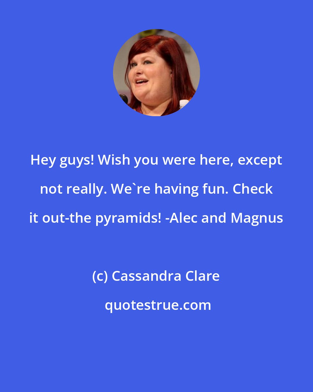 Cassandra Clare: Hey guys! Wish you were here, except not really. We're having fun. Check it out-the pyramids! -Alec and Magnus