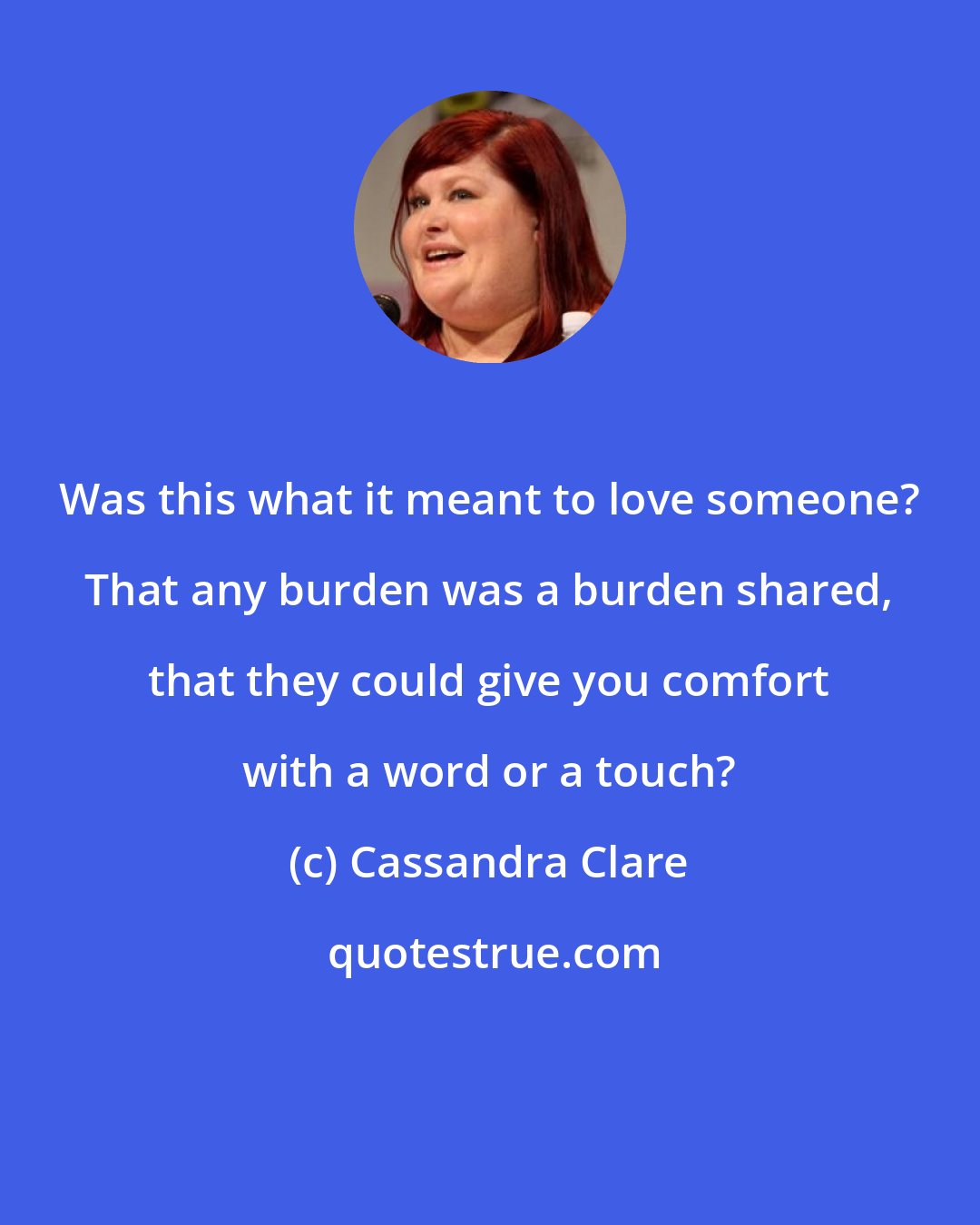 Cassandra Clare: Was this what it meant to love someone? That any burden was a burden shared, that they could give you comfort with a word or a touch?