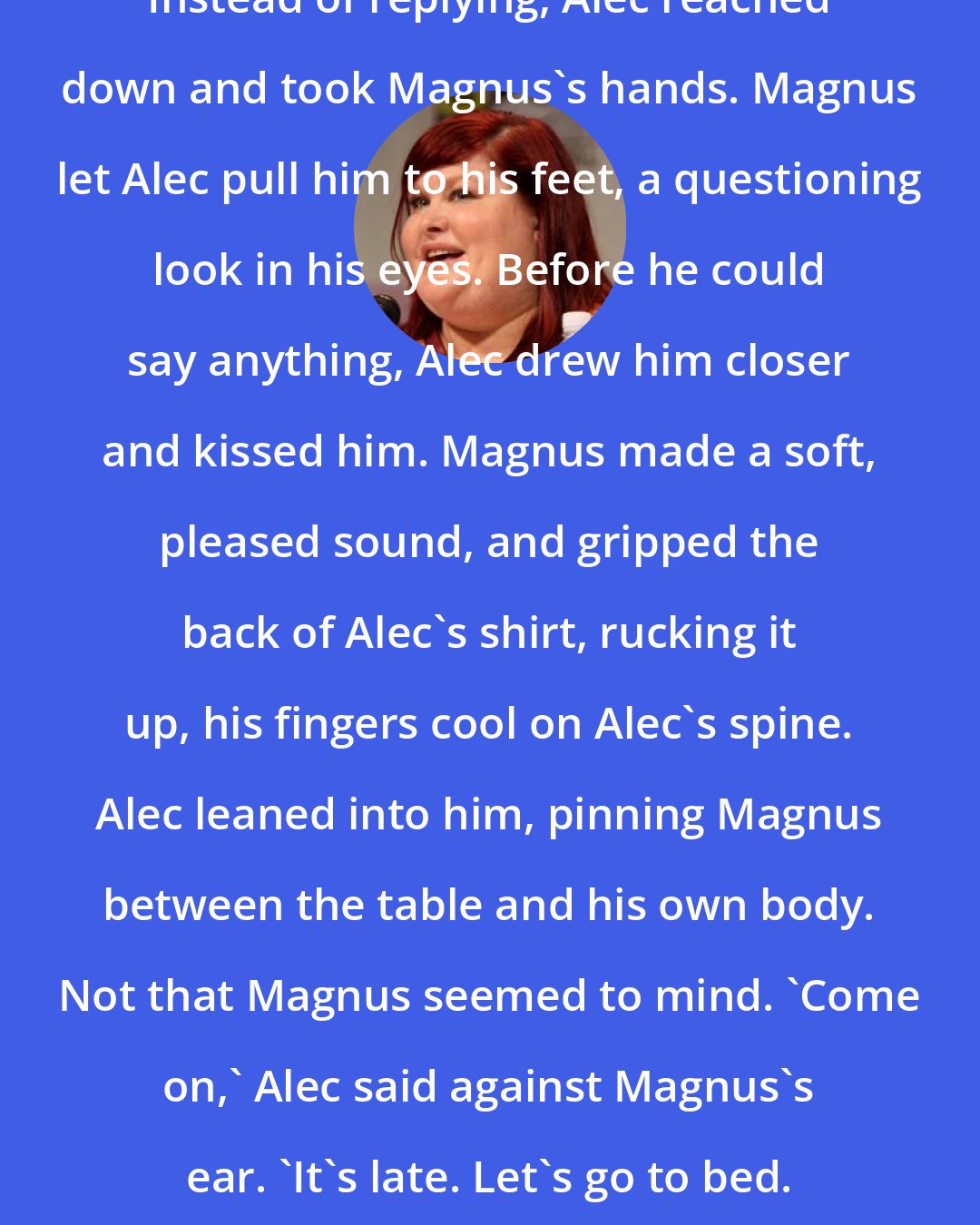 Cassandra Clare: Instead of replying, Alec reached down and took Magnus's hands. Magnus let Alec pull him to his feet, a questioning look in his eyes. Before he could say anything, Alec drew him closer and kissed him. Magnus made a soft, pleased sound, and gripped the back of Alec's shirt, rucking it up, his fingers cool on Alec's spine. Alec leaned into him, pinning Magnus between the table and his own body. Not that Magnus seemed to mind. 'Come on,' Alec said against Magnus's ear. 'It's late. Let's go to bed.