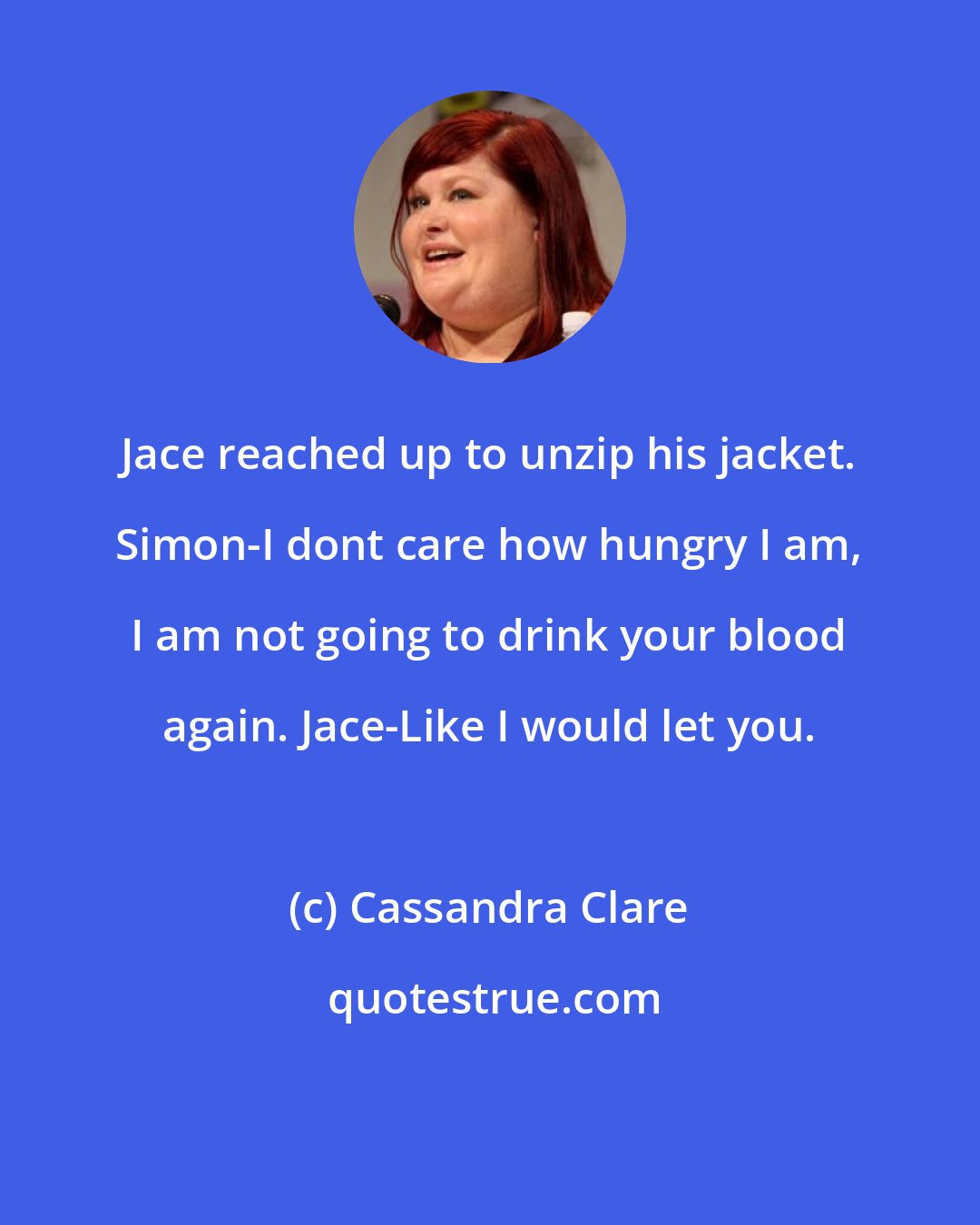 Cassandra Clare: Jace reached up to unzip his jacket. Simon-I dont care how hungry I am, I am not going to drink your blood again. Jace-Like I would let you.