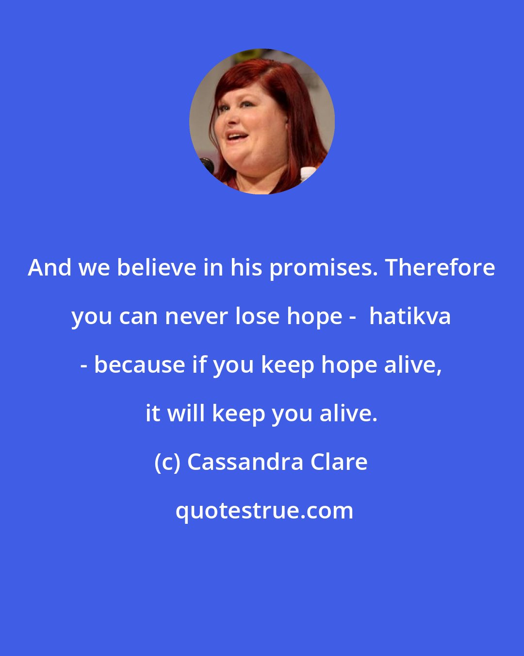 Cassandra Clare: And we believe in his promises. Therefore you can never lose hope -  hatikva - because if you keep hope alive, it will keep you alive.