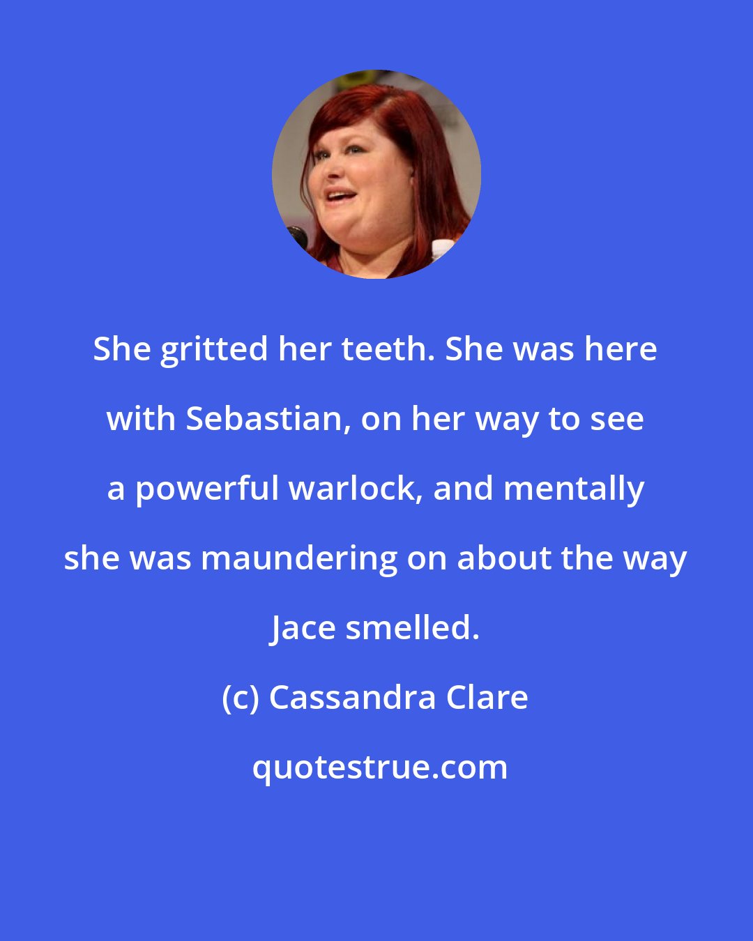 Cassandra Clare: She gritted her teeth. She was here with Sebastian, on her way to see a powerful warlock, and mentally she was maundering on about the way Jace smelled.