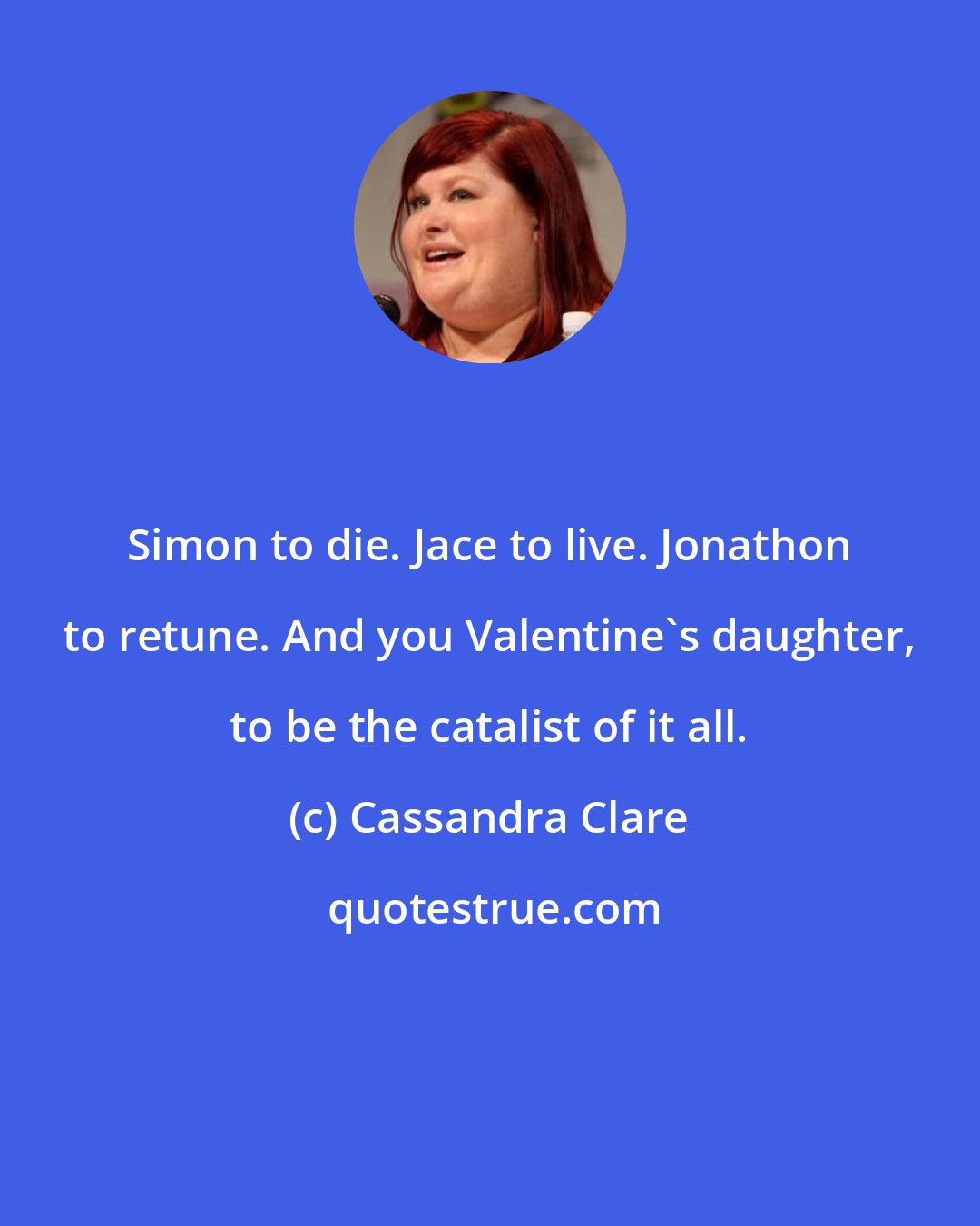 Cassandra Clare: Simon to die. Jace to live. Jonathon to retune. And you Valentine's daughter, to be the catalist of it all.