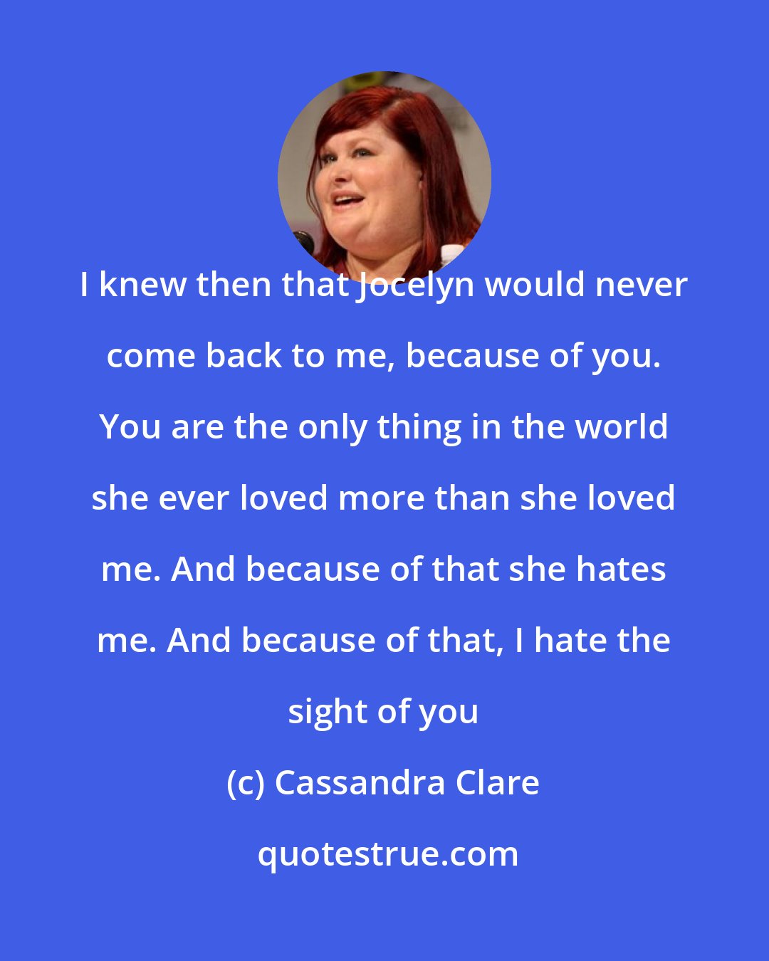 Cassandra Clare: I knew then that Jocelyn would never come back to me, because of you. You are the only thing in the world she ever loved more than she loved me. And because of that she hates me. And because of that, I hate the sight of you