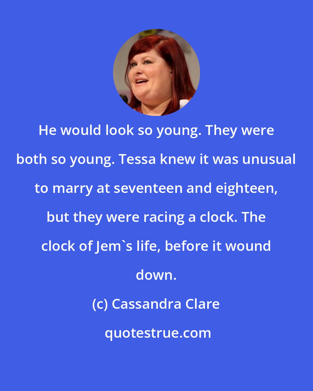 Cassandra Clare: He would look so young. They were both so young. Tessa knew it was unusual to marry at seventeen and eighteen, but they were racing a clock. The clock of Jem's life, before it wound down.