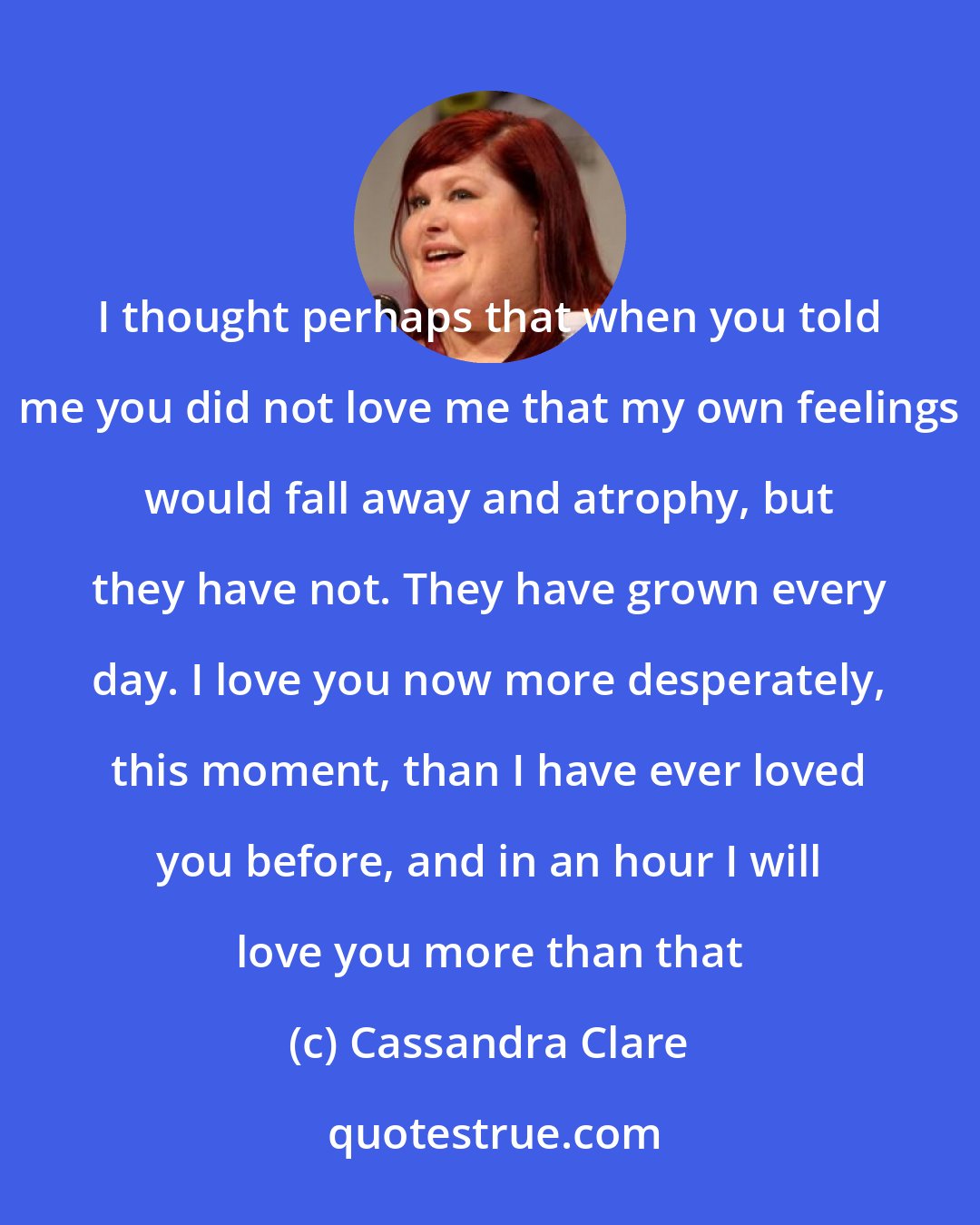 Cassandra Clare: I thought perhaps that when you told me you did not love me that my own feelings would fall away and atrophy, but they have not. They have grown every day. I love you now more desperately, this moment, than I have ever loved you before, and in an hour I will love you more than that