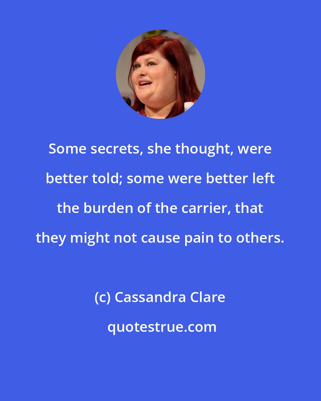 Cassandra Clare: Some secrets, she thought, were better told; some were better left the burden of the carrier, that they might not cause pain to others.