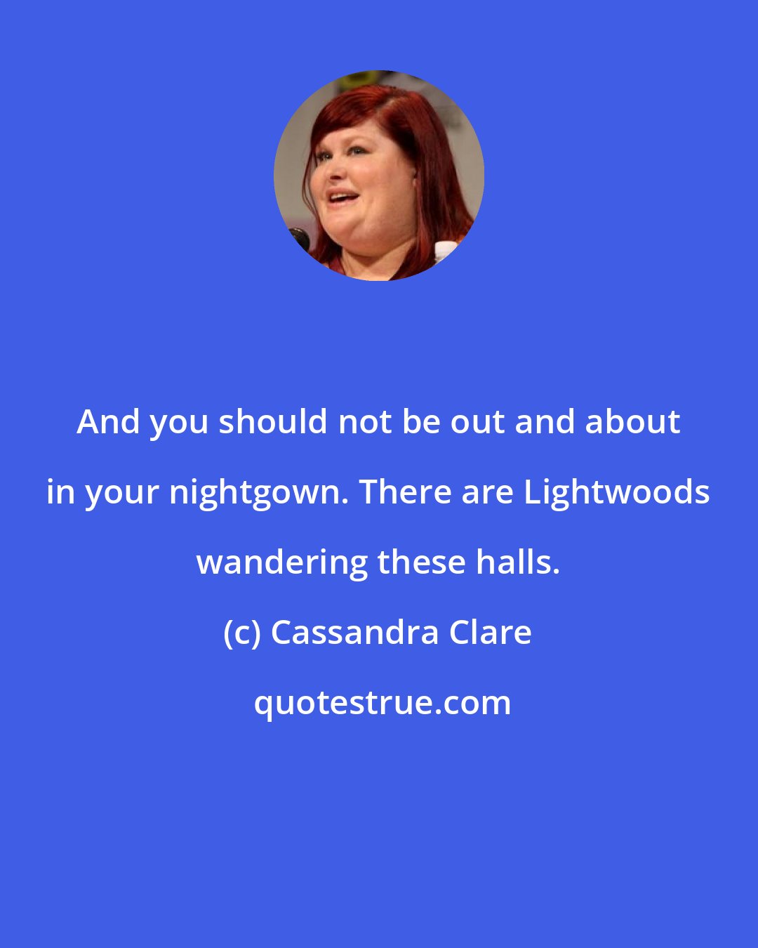 Cassandra Clare: And you should not be out and about in your nightgown. There are Lightwoods wandering these halls.