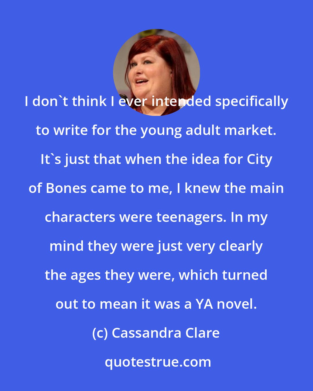 Cassandra Clare: I don't think I ever intended specifically to write for the young adult market. It's just that when the idea for City of Bones came to me, I knew the main characters were teenagers. In my mind they were just very clearly the ages they were, which turned out to mean it was a YA novel.