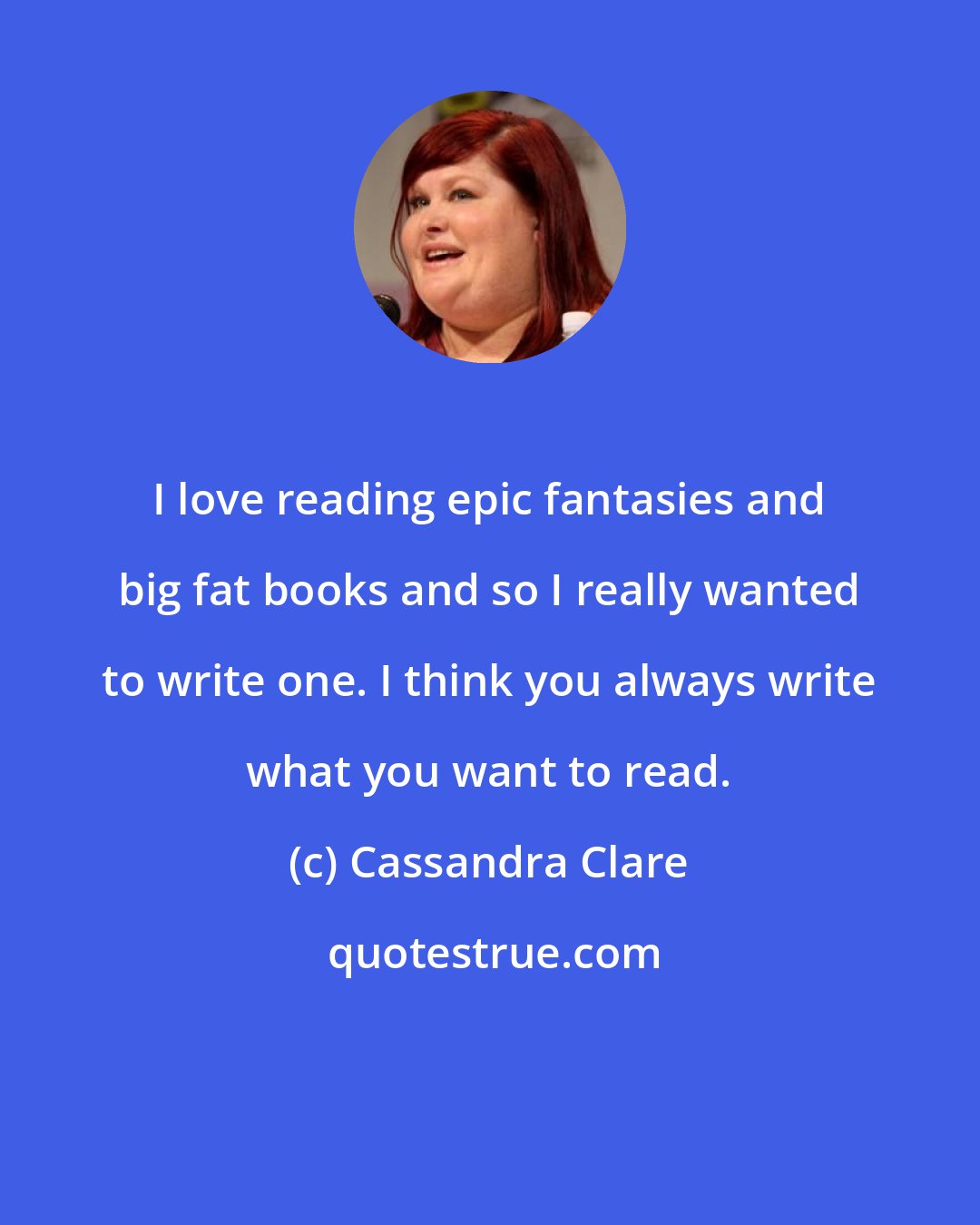 Cassandra Clare: I love reading epic fantasies and big fat books and so I really wanted to write one. I think you always write what you want to read.
