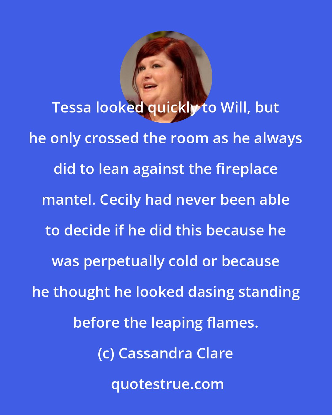 Cassandra Clare: Tessa looked quickly to Will, but he only crossed the room as he always did to lean against the fireplace mantel. Cecily had never been able to decide if he did this because he was perpetually cold or because he thought he looked dasing standing before the leaping flames.