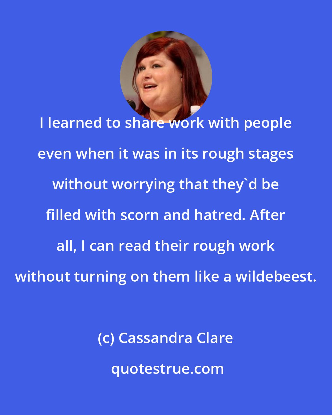 Cassandra Clare: I learned to share work with people even when it was in its rough stages without worrying that they'd be filled with scorn and hatred. After all, I can read their rough work without turning on them like a wildebeest.