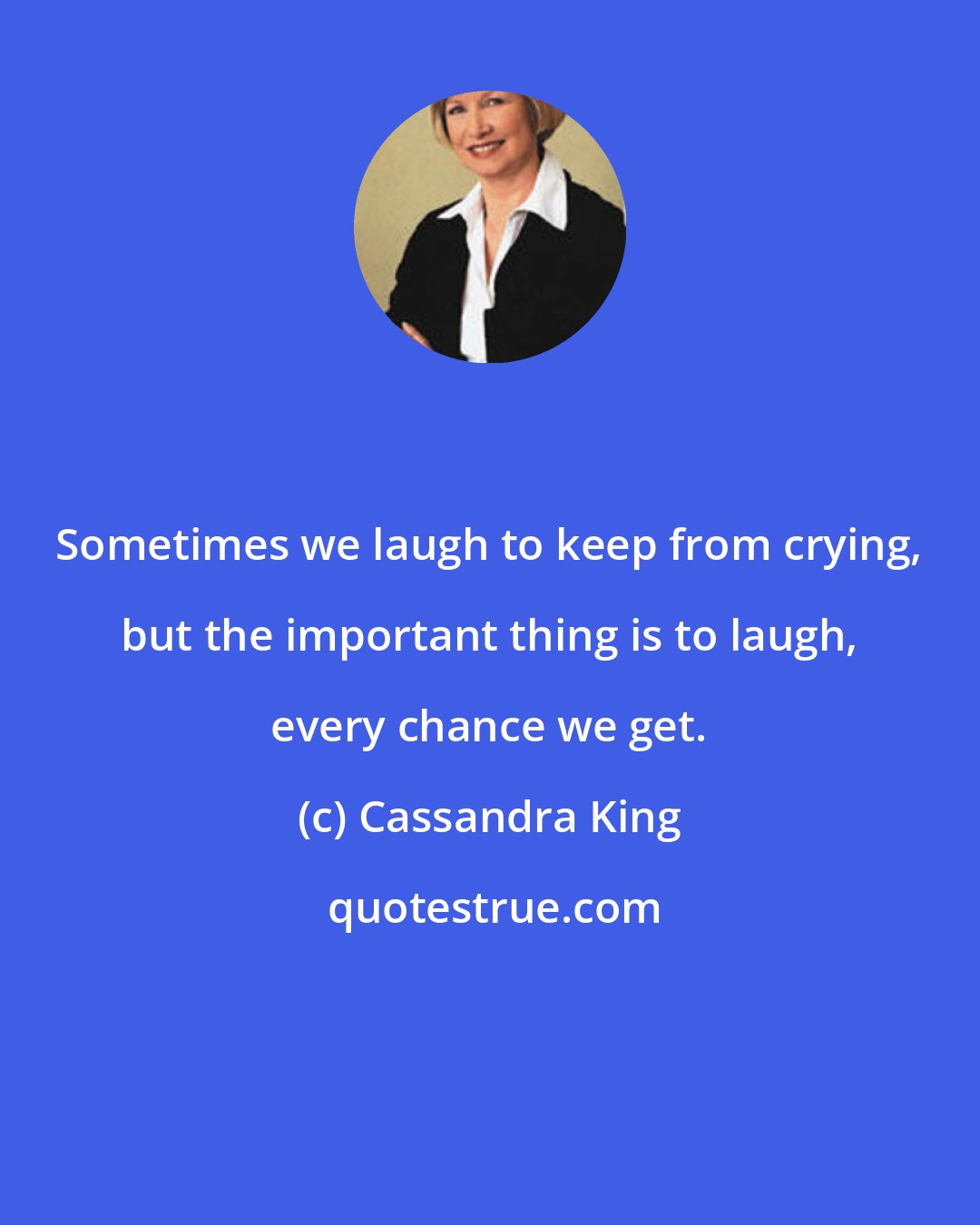 Cassandra King: Sometimes we laugh to keep from crying, but the important thing is to laugh, every chance we get.