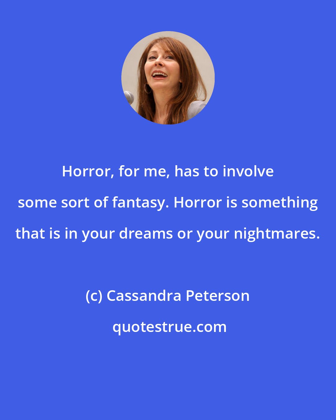 Cassandra Peterson: Horror, for me, has to involve some sort of fantasy. Horror is something that is in your dreams or your nightmares.