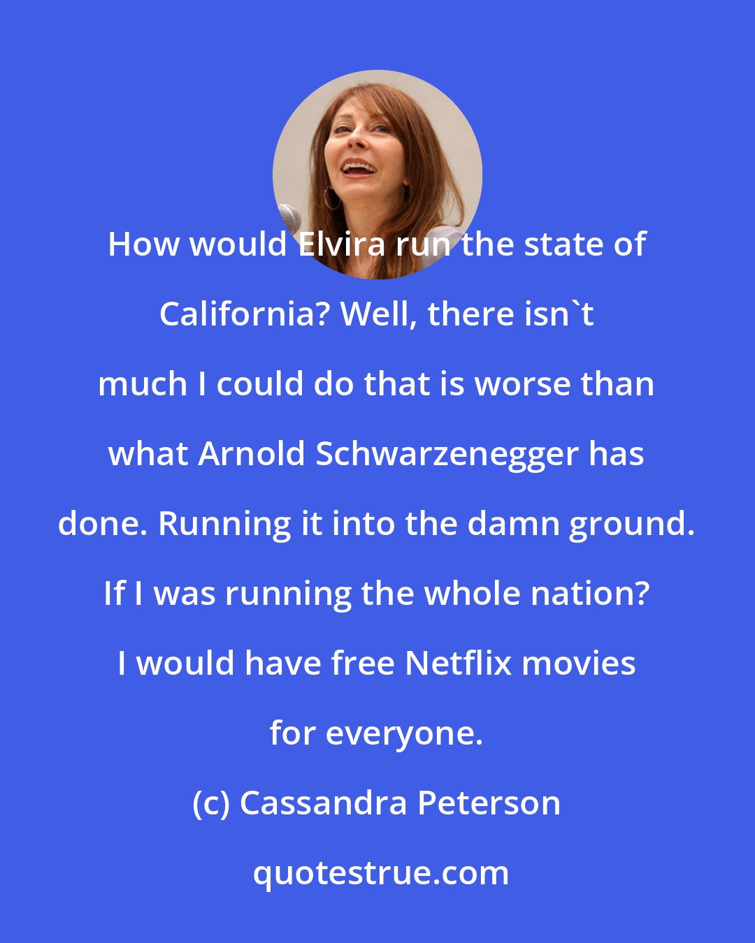 Cassandra Peterson: How would Elvira run the state of California? Well, there isn't much I could do that is worse than what Arnold Schwarzenegger has done. Running it into the damn ground. If I was running the whole nation? I would have free Netflix movies for everyone.