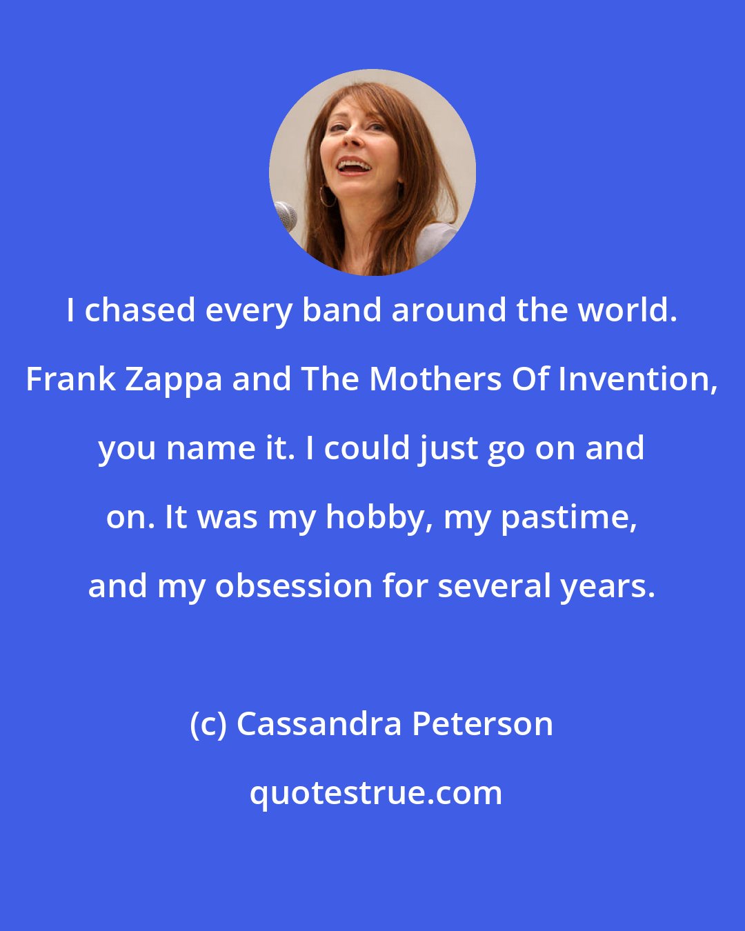 Cassandra Peterson: I chased every band around the world. Frank Zappa and The Mothers Of Invention, you name it. I could just go on and on. It was my hobby, my pastime, and my obsession for several years.