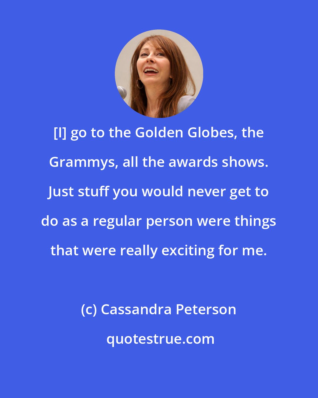 Cassandra Peterson: [I] go to the Golden Globes, the Grammys, all the awards shows. Just stuff you would never get to do as a regular person were things that were really exciting for me.