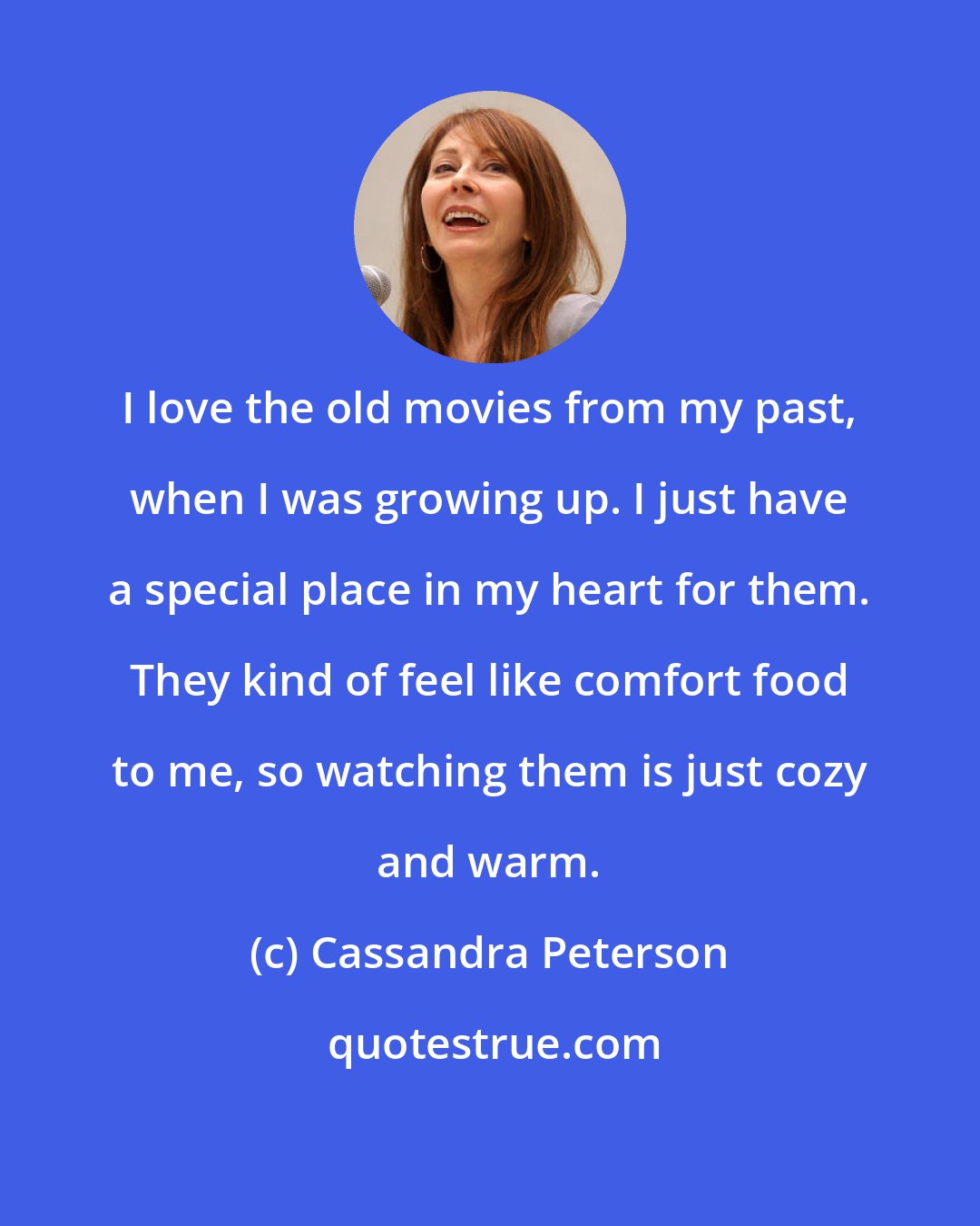 Cassandra Peterson: I love the old movies from my past, when I was growing up. I just have a special place in my heart for them. They kind of feel like comfort food to me, so watching them is just cozy and warm.