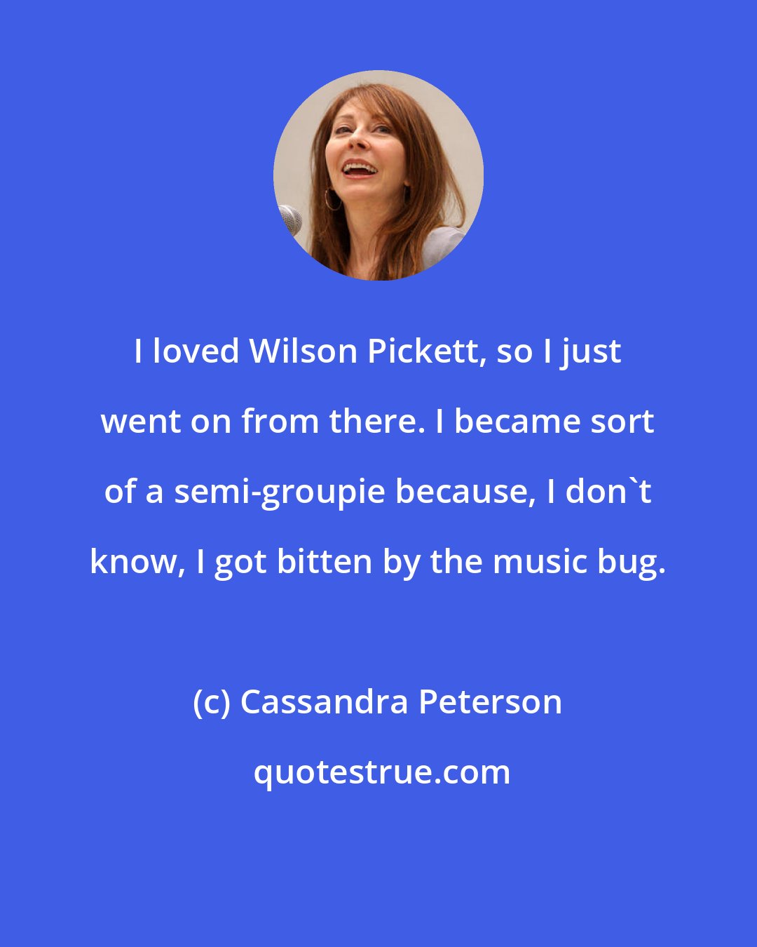 Cassandra Peterson: I loved Wilson Pickett, so I just went on from there. I became sort of a semi-groupie because, I don't know, I got bitten by the music bug.