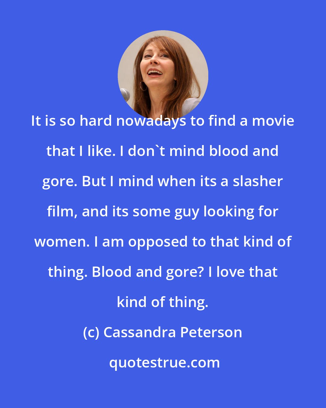 Cassandra Peterson: It is so hard nowadays to find a movie that I like. I don't mind blood and gore. But I mind when its a slasher film, and its some guy looking for women. I am opposed to that kind of thing. Blood and gore? I love that kind of thing.